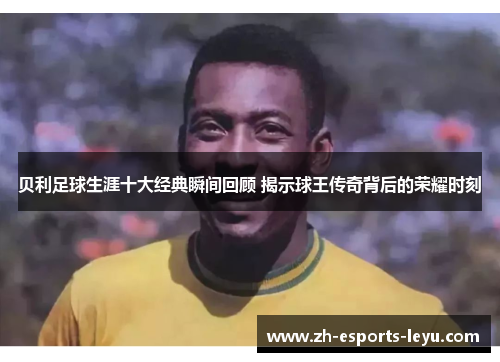 贝利足球生涯十大经典瞬间回顾 揭示球王传奇背后的荣耀时刻