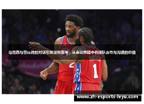 马克西与恩比德的对话引发深刻思考：从会议质疑中看球队合作与沟通的价值